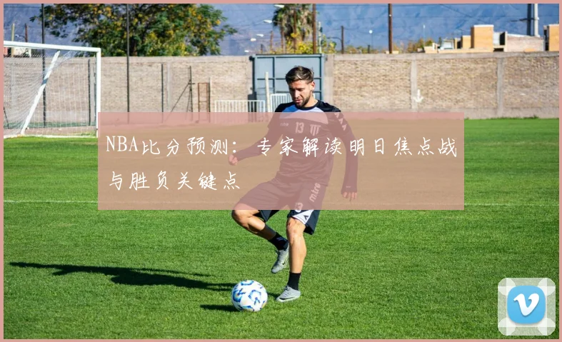 NBA比分预测：专家解读明日焦点战与胜负关键点