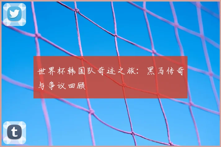 世界杯韩国队奇迹之旅：黑马传奇与争议回顾