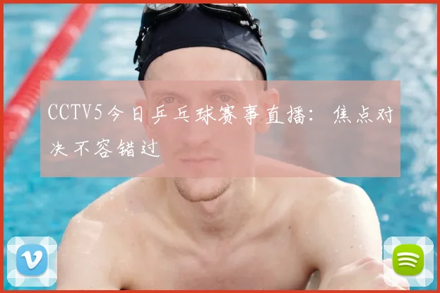 CCTV5今日乒乓球赛事直播：焦点对决不容错过