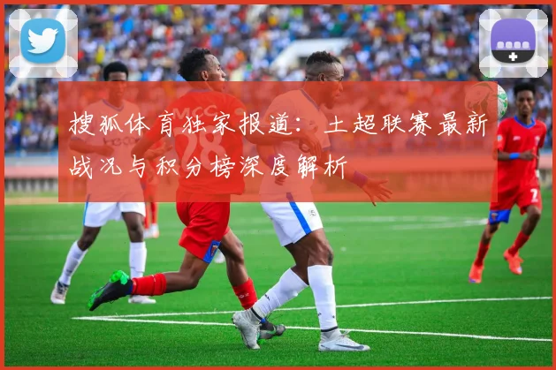 搜狐体育独家报道：土超联赛最新战况与积分榜深度解析