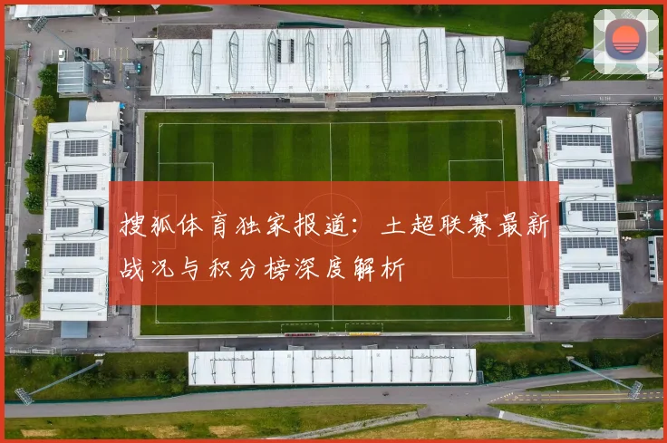 搜狐体育独家报道：土超联赛最新战况与积分榜深度解析