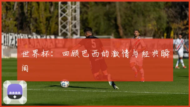 世界杯:回顾巴西的激情与经典瞬间