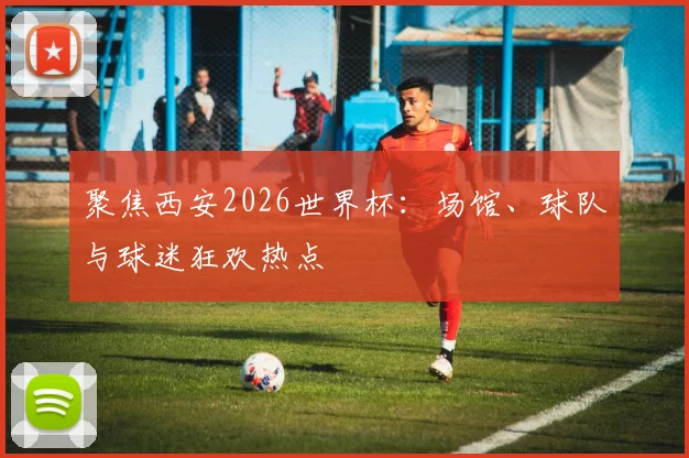 聚焦西安2026世界杯：场馆、球队与球迷狂欢热点