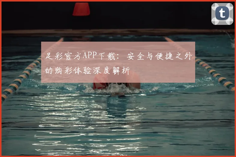 足彩官方APP下载：安全与便捷之外的购彩体验深度解析